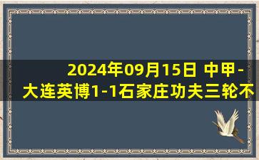 2024年09月15日 中甲-大连英博1-1石家庄功夫三轮不胜 科特尼克破门埃里克斯绝平